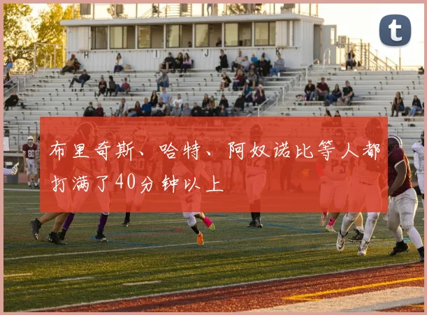 布里奇斯、哈特、阿奴诺比等人都打满了40分钟以上