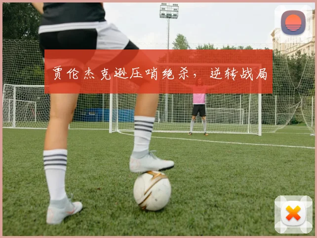 贾伦杰克逊压哨绝杀，逆转战局