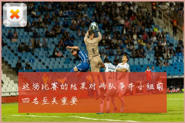 这场比赛的结果对两队争夺小组前四名至关重要