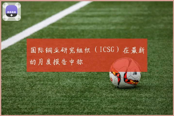国际铜业研究组织（ICSG）在最新的月度报告中称