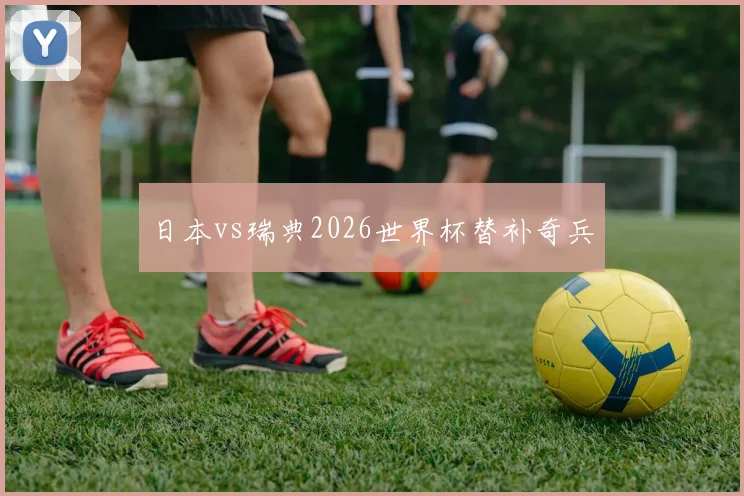 日本vs瑞典2026世界杯替补奇兵
