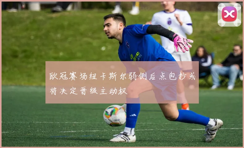欧冠赛场纽卡斯尔弱侧后点包抄或将决定晋级主动权