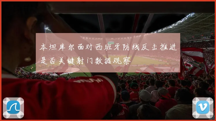 本坦库尔面对西班牙防线反击推进是否关键射门数据观察