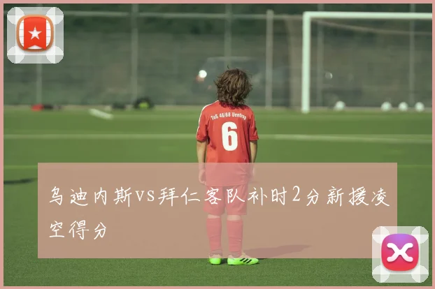 乌迪内斯vs拜仁客队补时2分新援凌空得分