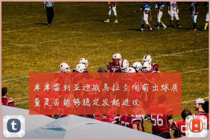 库库雷利亚迎战乌拉圭向前出球质量是否能够稳定发起进攻