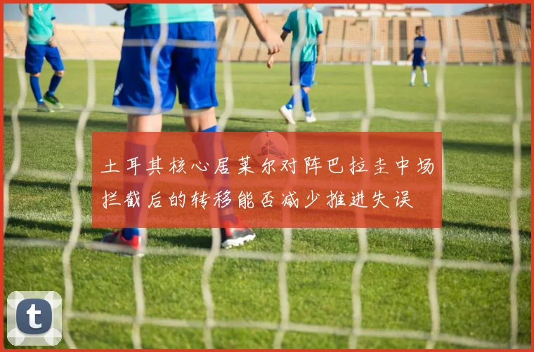 土耳其核心居莱尔对阵巴拉圭中场拦截后的转移能否减少推进失误