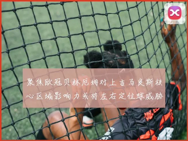 聚焦欧冠贝林厄姆对上吉马良斯核心区域影响力或将左右定位球威胁