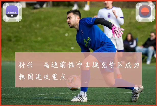 孙兴慜高速前插冲击捷克禁区成为韩国进攻重点