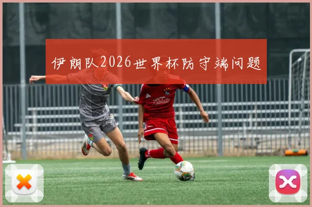 伊朗队2026世界杯防守端问题