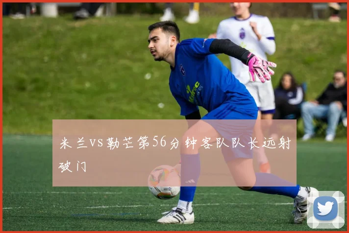 米兰vs勒芒第56分钟客队队长远射破门
