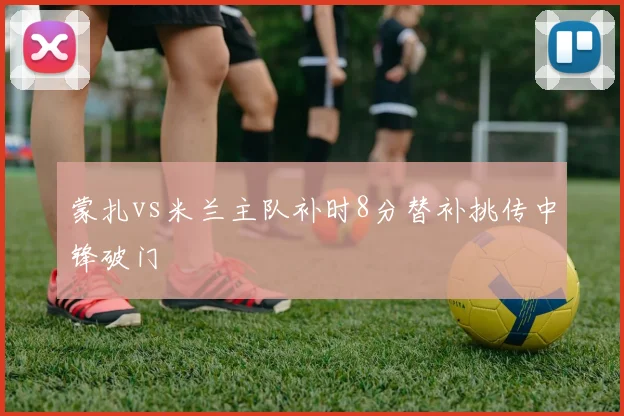 蒙扎vs米兰主队补时8分替补挑传中锋破门
