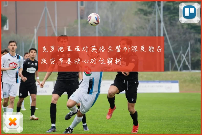 克罗地亚面对英格兰替补深度能否改变节奏核心对位解析