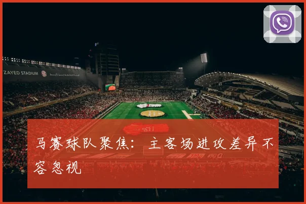 马赛球队聚焦：主客场进攻差异不容忽视