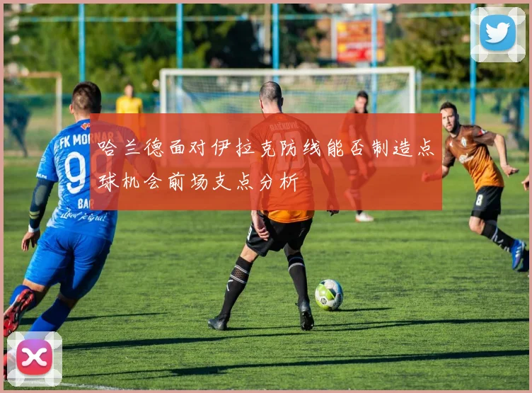 哈兰德面对伊拉克防线能否制造点球机会前场支点分析