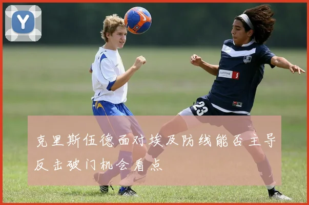 克里斯伍德面对埃及防线能否主导反击破门机会看点
