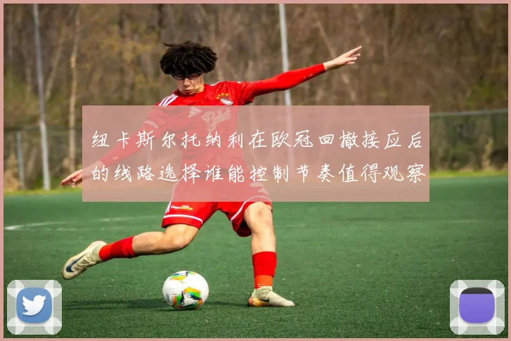 纽卡斯尔托纳利在欧冠回撤接应后的线路选择谁能控制节奏值得观察