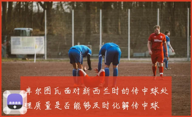 库尔图瓦面对新西兰时的传中球处理质量是否能够及时化解传中球