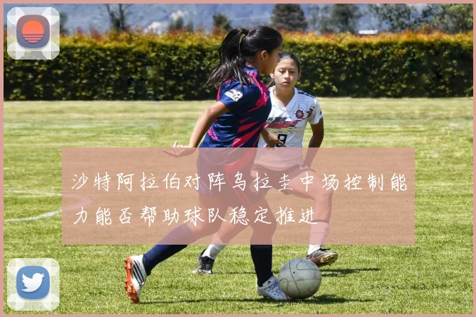 沙特阿拉伯对阵乌拉圭中场控制能力能否帮助球队稳定推进