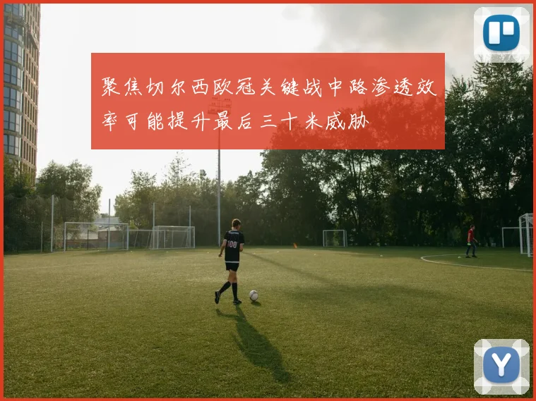 聚焦切尔西欧冠关键战中路渗透效率可能提升最后三十米威胁