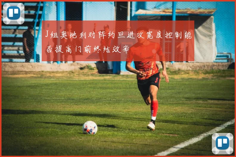 J组奥地利对阵约旦进攻宽度控制能否提高门前终结效率