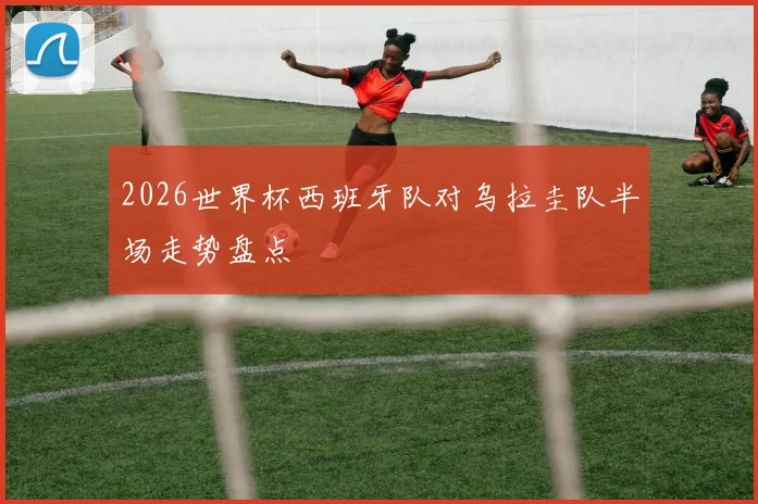 2026世界杯西班牙队对乌拉圭队半场走势盘点