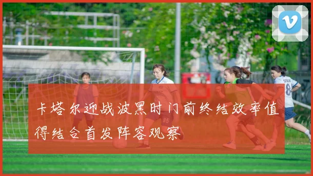 卡塔尔迎战波黑时门前终结效率值得结合首发阵容观察