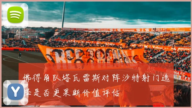 佛得角队塔瓦雷斯对阵沙特射门选择是否更果断价值评估