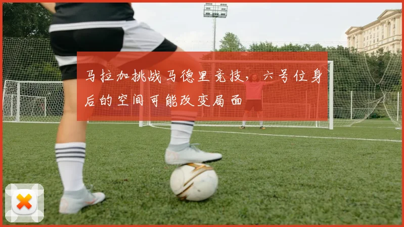 马拉加挑战马德里竞技，六号位身后的空间可能改变局面