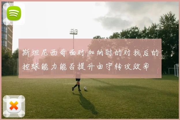 斯坦尼西奇面对加纳时的对抗后的控球能力能否提升由守转攻效率