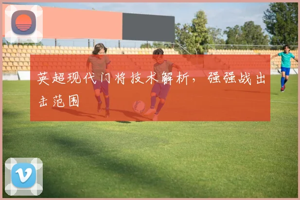 英超现代门将技术解析，强强战出击范围
