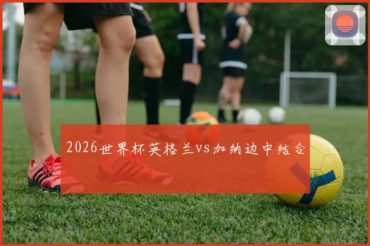 2026世界杯英格兰vs加纳边中结合
