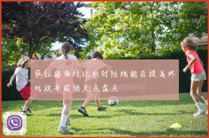 萨拉赫面对比利时防线能否提高终结效率前场支点盘点