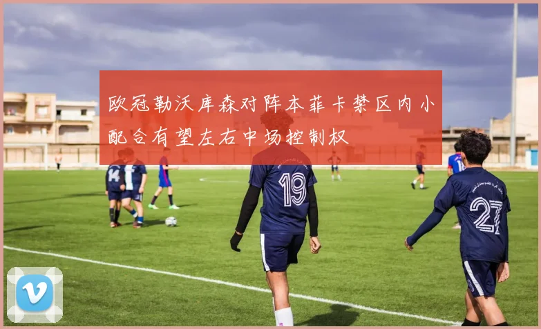 欧冠勒沃库森对阵本菲卡禁区内小配合有望左右中场控制权