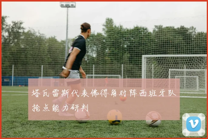 塔瓦雷斯代表佛得角对阵西班牙队抢点能力研判